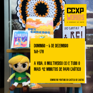 O fundo é uma foto com o catálogo dos livros da Castelo de Cartas, todos posicionados numa escadinha azul de mandeira. E o Jovem Link (um boneco do personagem Link do jogo The Legend of Zelda) sentadinho feliz. A logo da CCXP Worlds está no canto direito superior e um retângulo amarelo fica abaixo, com o seguinte texto: Domingo, 6 de dezembro. 16h às 17h. A vida, o multiverso (X) e tudo o mais: 42 minutos de papo caótico. Sempre no Youtube do Castelo de Cartas.