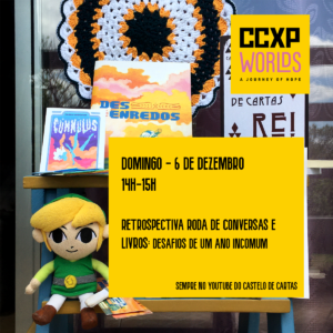 O fundo é uma foto com o catálogo dos livros da Castelo de Cartas, todos posicionados numa escadinha azul de mandeira. E o Jovem Link (um boneco do personagem Link do jogo The Legend of Zelda) sentadinho feliz. A logo da CCXP Worlds está no canto direito superior e um retângulo amarelo fica abaixo, com o seguinte texto: Domingo. 6 de dezembro. 14h às 15h. Retrospectiva Roda de Conversas e Livros: Desafios de um ano incomum. Sempre no Youtube do Castelo de Cartas.